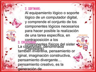 2. SOFTWARE:
      Al equipamiento lógico o soporte
      lógico de un computador digital,
      y comprende el conjunto de los
      componentes lógicos necesarios
      para hacer posible la realización
      de una tarea específica, en
      contraposición a los
3. CREATIVIDAD:
      componentes físicos del sistema
La creatividad, denominada
      (Hardware).
también inventiva, pensamiento or
iginal, imaginación constructiva,
pensamiento divergente…
pensamiento creativo, es la
generación de
 