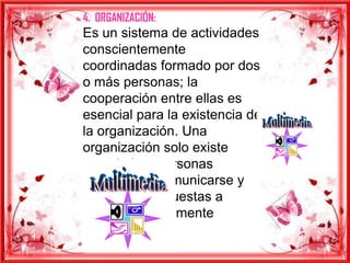 4. ORGANIZACIÓN:
Es un sistema de actividades
conscientemente
coordinadas formado por dos
o más personas; la
cooperación entre ellas es
esencial para la existencia de
la organización. Una
organización solo existe
cuando hay personas
capaces de comunicarse y
que están dispuestas a
actuar conjuntamente
 
