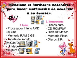 Mencione el hardware necesario
para hacer multimedia de acuerdo
          a su función.
  R//
                           2. Almacenamiento:
          1. Equipo:       - Discos duro.
- Procesador Intel o AMD   - CD ROM/RW.
3.0 Ghz.                   - DVD ROM/RW.
- Memoria RAM 2 GB.        - Memoria Flash.
- Tarjeta de sonido        - Discos ZIP.
(MIC/In/Out).
- Unidades de lecto-
escritura CD/DVD
 