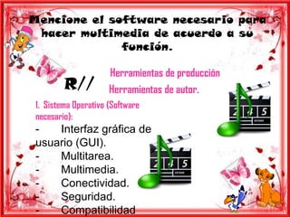 Mencione el software necesario para
 hacer multimedia de acuerdo a su
              función.

                      Herramientas de producción
         R//          Herramientas de autor.
 1. Sistema Operativo (Software
 necesario):
 -   Interfaz gráfica de
 usuario (GUI).
 -   Multitarea.
 -   Multimedia.
 -   Conectividad.
 -   Seguridad.
 -   Compatibilidad
 