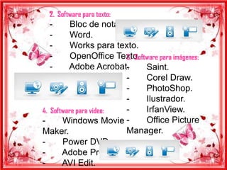 2. Software para texto:
  -       Bloc de notas.
  -       Word.
  -       Works para texto.
  -                      3. Software para imágenes:
          OpenOffice Texto.
  -      Adobe Acrobat.  -      Saint.
                         -      Corel Draw.
                         -      PhotoShop.
                         -      Ilustrador.
4. Software para video:  -      IrfanView.
-      Windows Movie -          Office Picture
Maker.                   Manager.
-      Power DVD.
-      Adobe Premier.
-      AVI Edit.
 