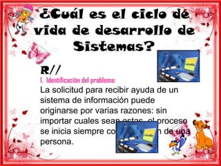 ¿Cuál es el ciclo de
vida de desarrollo de
     Sistemas?
R//
1. Identificación del problema:
La solicitud para recibir ayuda de un
sistema de información puede
originarse por varias razones: sin
importar cuales sean estas, el proceso
se inicia siempre con la petición de una
persona.
 