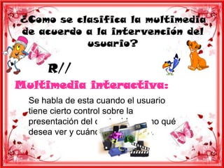 ¿Como se clasifica la multimedia
de acuerdo a la intervención del
           usuario?

      R//
Multimedia interactiva:
  Se habla de esta cuando el usuario
  tiene cierto control sobre la
  presentación del contenido, como qué
  desea ver y cuándo desea verlo.
 