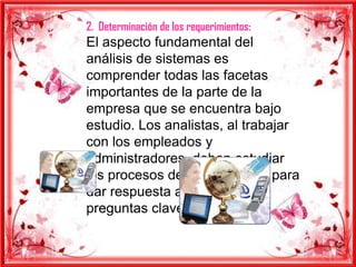 2. Determinación de los requerimientos:
El aspecto fundamental del
análisis de sistemas es
comprender todas las facetas
importantes de la parte de la
empresa que se encuentra bajo
estudio. Los analistas, al trabajar
con los empleados y
administradores, deben estudiar
los procesos de una empresa para
dar respuesta a las siguientes
preguntas clave:
 
