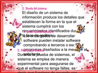 3. Diseño del sistema:
    El diseño de un sistema de
    información produce los detalles que
    establecen la forma en la que el
    sistema cumplirá con los
    requerimientos identificados durante
     4. Desarrollo del software:
    la fase de análisis. desarrollar
     Los encargados de
     software pueden instalar software
     comprobando a terceros o escribir
     programas diseñados a la medida del
5. Pruebas del sistema:
     solicitante.
Durante la prueba de sistemas, el
sistema se emplea de manera
experimental para asegurarse de
que el software no tenga fallas, es
 