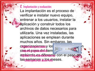 6. Implantación y evaluación:
La implantación es el proceso de
verificar e instalar nuevo equipo,
entrenar a los usuarios, instalar la
aplicación y construir todos los
archivos de datos necesarios para
utilizarla. Una vez instaladas, las
aplicaciones se emplean durante
muchos años. Sin embargo, las
- Evaluación operacionaly los usuarios cambian
organizaciones
 - Impacto organizacional
con el paso del tiempo, incluso el
- Opinión de loaes diferente con el paso de
ambiente administradores
lasDesempeño del desarrollo
   - semanas y los meses.
 