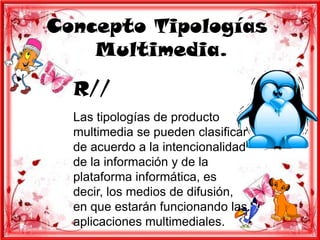 Concepto Tipologías
    Multimedia.
  R//
  Las tipologías de producto
  multimedia se pueden clasificar
  de acuerdo a la intencionalidad
  de la información y de la
  plataforma informática, es
  decir, los medios de difusión,
  en que estarán funcionando las
  aplicaciones multimediales.
 
