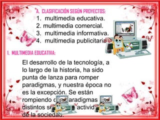 A. CLASIFICACIÓN SEGÚN PROYECTOS:
              1. multimedia educativa.
              2. multimedia comercial.
              3. multimedia informativa.
              4. multimedia publicitaria.
1. MULTIMEDIA EDUCATIVA:
       El desarrollo de la tecnología, a
       lo largo de la historia, ha sido
       punta de lanza para romper
       paradigmas, y nuestra época no
       es la excepción. Se están
       rompiendo con paradigmas en
       distintos sectores y actividades
       de la sociedad.
 