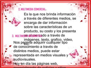 2. MULTIMEDIA COMERCIAL:
          Es la que nos brinda información
          a través de diferentes medios, se
          encarga de dar información
          sobre las características de un
          producto, su costo y los presenta
          en el mercado a través de
3. MULTIMEDIA INFORMATIVA:
          imágenes, texto, grafico, video,
 Nos permite adquirir cualquier tipo
          etc.
 de conocimiento a través de
 distintos medios, puede estar
 representada en medios visuales y
 audiovisuales.
 Hoy en día las páginas web,
 