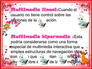 Multimedia lineal:Cuando el
usuario no tiene control sobre las
acciones de la aplicación.



Multimedia hipermedia :Esta
podría considerarse como una forma
especial de multimedia interactiva que
emplea estructuras de navegación más
complejas que aumentan el control del
usuario sobre el flujo de la información.
 