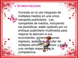 4. MULTIMEDIA PUBLICITARIA:

   Consiste en el uso integrado de
   múltiples medios en una única
   campaña publicitaria. Las
   compañías de medios, incluyendo
   los periódicos, están optando por un
   enfoque publicitario multimedia para
   mejorar la atención a sus
   anunciantes, generar mayores
   ingresos, apalancar el poder de
   múltiples activos mediáticos, y lograr
   una ventaja respecto de la
   competencia.
 