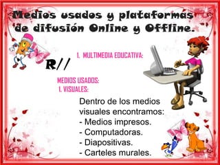 Medios usados y plataformas
de difusión Online y Offline.

             1. MULTIMEDIA EDUCATIVA:
     R//
       MEDIOS USADOS:
       1. VISUALES:
              Dentro de los medios
              visuales encontramos:
              - Medios impresos.
              - Computadoras.
              - Diapositivas.
              - Carteles murales.
 