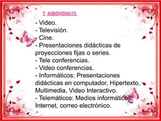 2. AUDIOVISUALES:
- Video.
- Televisión.
- Cine.
- Presentaciones didácticas de
proyecciones fijas o series.
- Tele conferencias.
- Video conferencias.
- Informáticos: Presentaciones
didácticas en computador, Hipertexto,
Multimedia, Video Interactivo.
- Telemáticos: Medios informáticos,
Internet, correo electrónico.
 