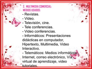 2. MULTIMEDIA COMERCIAL:
MEDIOS USADOS:
- Revistas.
- Video.
- Televisión, cine.
- Tele conferencias.
- Video conferencias.
- Informáticos: Presentaciones
didácticas en computador,
Hipertexto, Multimedia, Video
Interactivo.
- Telemáticos: Medios informáticos,
Internet, correo electrónico, Vía
virtual de aprendizaje, video
tutoriales.
 