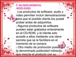 3. MULTIMEDIA INFORMATIVA:
MEDIOS USADOS:
- Los productos de software, audio y
video permiten incluir demostraciones
para que el posible cliente los pueda
probar antes de adquirirlos.
- Algunos productos de software
pueden estar grabados enteramente
en el CD-ROM, y el cliente solo
accede a ellos mediante una clave
secreta que se le facilitara en el
momento de la compra.
- Otro medio de promoción puede ser
la denominada publicidad indirecta,
que mezcla el producto con su
 