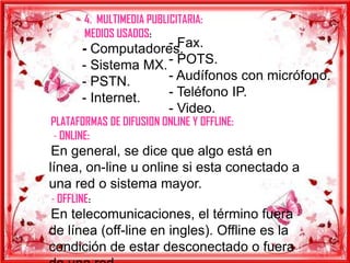 4. MULTIMEDIA PUBLICITARIA:
        MEDIOS USADOS:
                     - Fax.
       - Computadores.
       - Sistema MX. - POTS.
       - PSTN.       - Audífonos con micrófono.
       - Internet.   - Teléfono IP.
                     - Video.
PLATAFORMAS DE DIFUSION ONLINE Y OFFLINE:
 - ONLINE:
 En general, se dice que algo está en
línea, on-line u online si esta conectado a
una red o sistema mayor.
- OFFLINE:
En telecomunicaciones, el término fuera
de línea (off-line en ingles). Offline es la
condición de estar desconectado o fuera
 