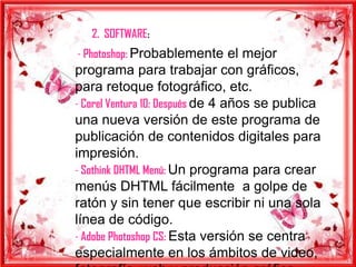 2. SOFTWARE:
- Photoshop: Probablemente el mejor
programa para trabajar con gráficos,
para retoque fotográfico, etc.
- Corel Ventura 10: Después de 4 años se publica
una nueva versión de este programa de
publicación de contenidos digitales para
impresión.
- Sothink DHTML Menú: Un programa para crear
menús DHTML fácilmente a golpe de
ratón y sin tener que escribir ni una sola
línea de código.
- Adobe Photoshop CS: Esta versión se centra
especialmente en los ámbitos de video,
 