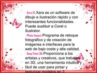 - Xara X1: Xara es un software de
dibujo e ilustración rápido y con
interesantes funcionalidades.
Puede sustituir a Corel o
Ilustrator.
- Photo Impact: Programa de retoque
fotográfico y de creación de
imágenes e interfaces para la
web de bajo coste y alta calidad.
- Deep Paint 3D: Proporciona a los
artistas y creativos, que trabajan
en 3D, una herramienta intuitiva y
fácil de usar para pintar y
texturizar modelos en 3
 