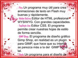- Flax: Un programa muy útil para crea
animaciones de texto en Flash muy
buenas y rápidamente.
- Adobe GoLive: Editor de HTML profesional
WYSIWYG. Con grandes capacidades.
- TopStyle Lite: Editor CSS. El programa
permite crear nuestras hojas de estilo
de forma sencilla.
- GIMP Shop: El programa de diseño gráfico
Gimp Shop, en realidad es un plugin
para GIMP, que hace que su interfaz
se parezca más a la del GIMP como
tal.
- Flash: Un programa para el diseño de
 