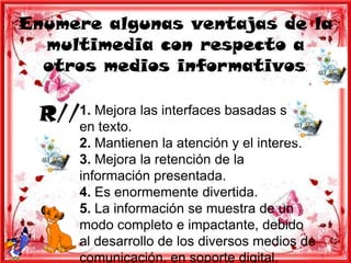 Enumere algunas ventajas de la
  multimedia con respecto a
  otros medios informativos.

 R//1. Mejora las interfaces basadas solo
    en texto.
       2. Mantienen la atención y el interés.
       3. Mejora la retención de la
       información presentada.
       4. Es enormemente divertida.
       5. La información se muestra de un
       modo completo e impactante, debido
       al desarrollo de los diversos medios de
       comunicación, en soporte digital.
 