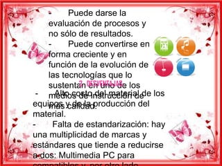 -     Puede darse la
    evaluación de procesos y
    no sólo de resultados.
    -     Puede convertirse en
    forma creciente y en
    función de la evolución de
    las tecnologías que lo
    sustentan DESVENTAJAS: los
             2. en uno de
 - medios de instrucción de los
      Alto costo del material de
equipos y de la producción del
    más calidad.
material.
-     Falta de estandarización: hay
una multiplicidad de marcas y
estándares que tiende a reducirse
a dos: Multimedia PC para
 