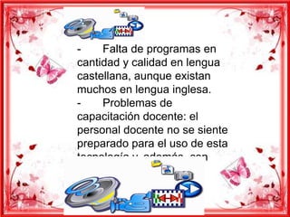-     Falta de programas en
cantidad y calidad en lengua
castellana, aunque existan
muchos en lengua inglesa.
-     Problemas de
capacitación docente: el
personal docente no se siente
preparado para el uso de esta
tecnología y, además, con
frecuencia tiene cierto
  miedo que revierte en
tecnofobia.
 