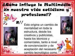 ¿Cómo influye la Multimedia
en nuestra vida cotidiana y
       profesional?
     R//
           Esto origina un cambio de
           mentalidad en toda la
           estructura, desde los
           creativos y publicistas,
           hasta los técnicos y
           comerciales, tanto a nivel
           de concienciación y de
           aceptación del necesario
           cambio tecnológico como
 