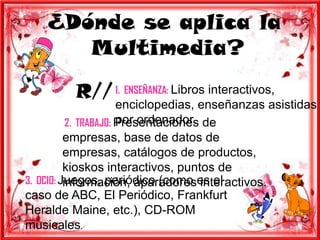 ¿Dónde se aplica la
       Multimedia?

          R// 1. ENSEÑANZA: Libros interactivos,
                       enciclopedias, enseñanzas asistidas
                       por ordenador.
           2. TRABAJO: Presentaciones de
          empresas, base de datos de
          empresas, catálogos de productos,
          kioskos interactivos, puntos de
3. OCIO: Juegos, periódico (como es el
          información, aparadores interactivos.
caso de ABC, El Periódico, Frankfurt
Heralde Maine, etc.), CD-ROM
musicales.
 