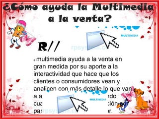 ¿Cómo ayuda la Multimedia
       a la venta?

      R//
     a multimedia  ayuda a la venta en
     gran medida por su aporte a la
     interactividad que hace que los
     clientes o consumidores vean y
     analicen con más detalle lo que van
     a adquirir o consumir evitando
     cualquier tipo de insatisfacción por
     parte del mismo consumidor.
 