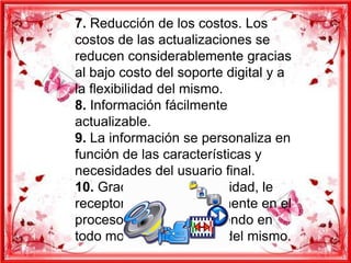 7. Reducción de los costos. Los
costos de las actualizaciones se
reducen considerablemente gracias
al bajo costo del soporte digital y a
la flexibilidad del mismo.
8. Información fácilmente
actualizable.
9. La información se personaliza en
función de las características y
necesidades del usuario final.
10. Gracias a la interactividad, le
receptor participa activamente en el
proceso Multimedia, teniendo en
todo momento el control del mismo.
 