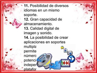 11. Posibilidad de diversos
idiomas en un mismo
soporte.
12. Gran capacidad de
almacenamiento.
13. Calidad digital de
imagen y sonido.
14. La posibilidad de crear
aplicaciones en soportes
multiplataforma, nos
permite llegar al mayor
número de usuarios
potenciales,
independientemente de la
plataforma utilizada.
 
