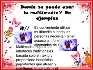 Donde se puede usar
   la multimedia? De
        ejemplos

  R//      Es conveniente utilizar
           multimedia cuando las
           personas necesitan tener
           acceso a información
Multimedia electrónica de cualquier tipo.
           mejora las
interfaces tradicionales
basada solo en texto y
proporciona beneficios
importantes que atraen y
mantienes la atención y el
 