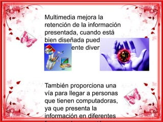 Multimedia mejora la
retención de la información
presentada, cuando está
bien diseñada puede ser
enormemente divertida.




También proporciona una
vía para llegar a personas
que tienen computadoras,
ya que presenta la
información en diferentes
 