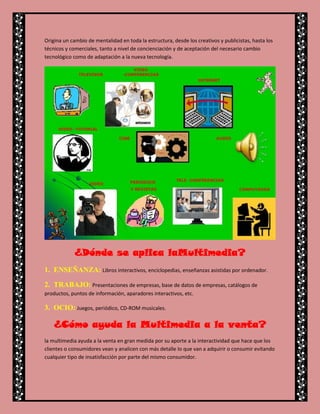 Origina un cambio de mentalidad en toda la estructura, desde los creativos y publicistas, hasta los
técnicos y comerciales, tanto a nivel de concienciación y de aceptación del necesario cambio
tecnológico como de adaptación a la nueva tecnología.




            ¿Dónde se aplica laMultimedia?
1. ENSEÑANZA: Libros interactivos, enciclopedias, enseñanzas asistidas por ordenador.

2. TRABAJO: Presentaciones de empresas, base de datos de empresas, catálogos de
productos, puntos de información, aparadores interactivos, etc.

3. OCIO: Juegos, periódico, CD-ROM musicales.

   ¿Cómo ayuda la Multimedia a la venta?
la multimedia ayuda a la venta en gran medida por su aporte a la interactividad que hace que los
clientes o consumidores vean y analicen con más detalle lo que van a adquirir o consumir evitando
cualquier tipo de insatisfacción por parte del mismo consumidor.
 