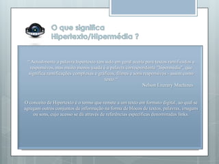 “ Actualmente a palavra hipertexto tem sido em geral aceita para textos ramificados e
  responsivos, mas muito menos usada é a palavra correspondente "hipermédia", que
 significa ramificações complexas e gráficos, filmes e sons responsivos - assim como
                                       texto.“
                                                           Nelson Literary Machines


O conceito de Hipertexto é o termo que remete a um texto em formato digital, ao qual se
agregam outros conjuntos de informação na forma de blocos de textos, palavras, imagens
    ou sons, cujo acesso se dá através de referências específicas denominadas links.
 