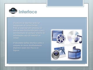 O conceito de Interface pode ser
interpretado de varias formas.
Pode se expressar pela presença de
uma ou mais ferramentas para o uso e
movimentação de qualquer sistema de
informações, seja ele material ou
virtual.

O dicionário define interface como o
conjunto de meios detalhadamente
dispostos sejam eles físicos ou
lógicos.
 