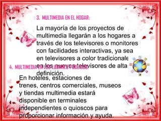 3. MULTIMEDIA EN EL HOGAR:
             La mayoría de los proyectos de
             multimedia llegarán a los hogares a
             través de los televisores o monitores
             con facilidades interactivas, ya sea
             en televisores a color tradicionales o
4. MULTIMEDIAen LOS LUGARES PUBLICOS:
              EN los nuevos televisores de alta
             definición.
    En hoteles, estaciones de
    trenes, centros comerciales, museos
    y tiendas multimedia estará
    disponible en terminales
    independientes o quioscos para
    proporcionar información y ayuda.
 