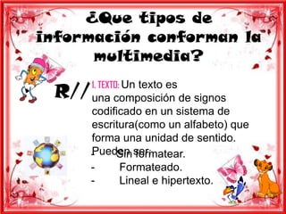 ¿Que tipos de
información conforman la
      multimedia?

 R// una composición de signos
       1. TEXTO: Un texto es

       codificado en un sistema de
       escritura(como un alfabeto) que
       forma una unidad de sentido.
       Pueden ser:
       -    Sin formatear.
       -     Formateado.
       -     Lineal e hipertexto.
 