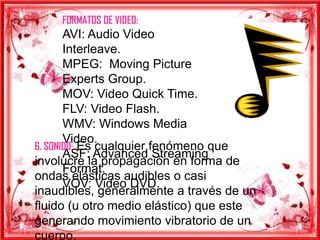 FORMATOS DE VIDEO:
       AVI: Audio Video
       Interleave.
       MPEG: Moving Picture
       Experts Group.
       MOV: Video Quick Time.
       FLV: Video Flash.
       WMV: Windows Media
       Video.
6. SONIDO: Es cualquier fenómeno que
       ASF: Advanced Streaming
involucre la propagación en forma de
       Format.
ondas elásticas audibles o casi
       VOV: Video DVD.
inaudibles, generalmente a través de un
fluido (u otro medio elástico) que este
generando movimiento vibratorio de un
cuerpo.
 