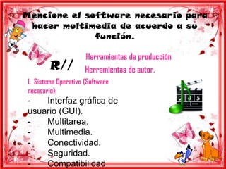 Mencione el software necesario para
 hacer multimedia de acuerdo a su
              función.

                      Herramientas de producción
         R//          Herramientas de autor.
 1. Sistema Operativo (Software
 necesario):
 -   Interfaz gráfica de
 usuario (GUI).
 -   Multitarea.
 -   Multimedia.
 -   Conectividad.
 -   Seguridad.
 -   Compatibilidad
 