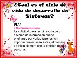 ¿Cuál es el ciclo de
vida de desarrollo de
     Sistemas?
R//
1. Identificación del problema:
La solicitud para recibir ayuda de un
sistema de información puede
originarse por varias razones: sin
importar cuales sean estas, el proceso
se inicia siempre con la petición de una
persona.
 