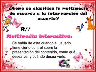 ¿Como se clasifica la multimedia
de acuerdo a la intervención del
           usuario?

      R//
Multimedia interactiva:
  Se habla de esta cuando el usuario
  tiene cierto control sobre la
  presentación del contenido, como qué
  desea ver y cuándo desea verlo.
 