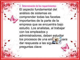 2. Determinación de los requerimientos:
El aspecto fundamental del
análisis de sistemas es
comprender todas las facetas
importantes de la parte de la
empresa que se encuentra bajo
estudio. Los analistas, al trabajar
con los empleados y
administradores, deben estudiar
los procesos de una empresa para
dar respuesta a las siguientes
preguntas clave:
 