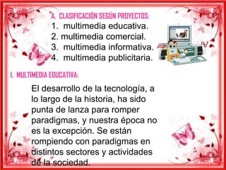 A. CLASIFICACIÓN SEGÚN PROYECTOS:
              1. multimedia educativa.
              2. multimedia comercial.
              3. multimedia informativa.
              4. multimedia publicitaria.
1. MULTIMEDIA EDUCATIVA:
       El desarrollo de la tecnología, a
       lo largo de la historia, ha sido
       punta de lanza para romper
       paradigmas, y nuestra época no
       es la excepción. Se están
       rompiendo con paradigmas en
       distintos sectores y actividades
       de la sociedad.
 