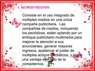 4. MULTIMEDIA PUBLICITARIA:

   Consiste en el uso integrado de
   múltiples medios en una única
   campaña publicitaria. Las
   compañías de medios, incluyendo
   los periódicos, están optando por un
   enfoque publicitario multimedia para
   mejorar la atención a sus
   anunciantes, generar mayores
   ingresos, apalancar el poder de
   múltiples activos mediáticos, y lograr
   una ventaja respecto de la
   competencia.
 