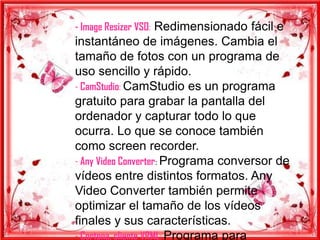 - Image Resizer VSO: Redimensionado fácil e
instantáneo de imágenes. Cambia el
tamaño de fotos con un programa de
uso sencillo y rápido.
- CamStudio: CamStudio es un programa
gratuito para grabar la pantalla del
ordenador y capturar todo lo que
ocurra. Lo que se conoce también
como screen recorder.
- Any Video Converter: Programa conversor de
vídeos entre distintos formatos. Any
Video Converter también permite
optimizar el tamaño de los vídeos
finales y sus características.
- Cortona, cliente VRML: Programa para
 