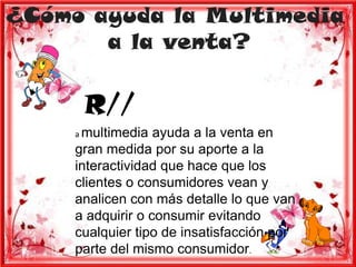 ¿Cómo ayuda la Multimedia
       a la venta?

      R//
     a multimedia  ayuda a la venta en
     gran medida por su aporte a la
     interactividad que hace que los
     clientes o consumidores vean y
     analicen con más detalle lo que van
     a adquirir o consumir evitando
     cualquier tipo de insatisfacción por
     parte del mismo consumidor.
 