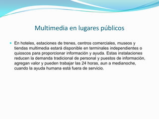 Multimedia en lugares públicos

 En hoteles, estaciones de trenes, centros comerciales, museos y
  tiendas multimedia estará disponible en terminales independientes o
  quioscos para proporcionar información y ayuda. Estas instalaciones
  reducen la demanda tradicional de personal y puestos de información,
  agregan valor y pueden trabajar las 24 horas, aun a medianoche,
  cuando la ayuda humana está fuera de servicio.
 