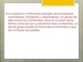  Un producto multimedia requiere de ilustradores,
 animadores, fotógrafos y diseñadores. Un grupo de
 ellos crean los contenidos, otros se ocupan de la
 forma como se van a presentar esos contenidos, un
 tercer grupo realiza el mecanismo informático que
 los va hacer accesibles.
 