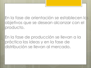 En la fase de orientación se establecen los
objetivos que se desean alcanzar con el
producto.

En la fase de producción se llevan a la
práctica las ideas y en la fase de
distribución se llevan al mercado.
 